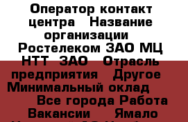 Оператор контакт-центра › Название организации ­ Ростелеком ЗАО МЦ НТТ, ЗАО › Отрасль предприятия ­ Другое › Минимальный оклад ­ 20 000 - Все города Работа » Вакансии   . Ямало-Ненецкий АО,Ноябрьск г.